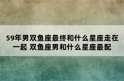 59年男双鱼座最终和什么星座走在一起 双鱼座男和什么星座最配